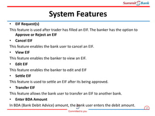 17
Committed to you
• EIF Request(s)
This feature is used after trader has filled an EIF. The banker has the option to
Approve or Reject an EIF
• Cancel EIF
This feature enables the bank user to cancel an EIF.
• View EIF
This feature enables the banker to view an EIF.
• Edit EIF
This feature enables the banker to edit and EIF
• Settle EIF
This feature is used to settle an EIF after its being approved.
• Transfer EIF
This feature allows the bank user to transfer an EIF to another bank.
• Enter BDA Amount
In BDA (Bank Debit Advice) amount, the bank user enters the debit amount.
System Features
 