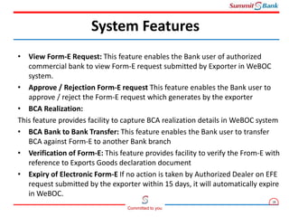 18
Committed to you
• View Form-E Request: This feature enables the Bank user of authorized
commercial bank to view Form-E request submitted by Exporter in WeBOC
system.
• Approve / Rejection Form-E request This feature enables the Bank user to
approve / reject the Form-E request which generates by the exporter
• BCA Realization:
This feature provides facility to capture BCA realization details in WeBOC system
• BCA Bank to Bank Transfer: This feature enables the Bank user to transfer
BCA against Form-E to another Bank branch
• Verification of Form-E: This feature provides facility to verify the From-E with
reference to Exports Goods declaration document
• Expiry of Electronic Form-E If no action is taken by Authorized Dealer on EFE
request submitted by the exporter within 15 days, it will automatically expire
in WeBOC.
System Features
 