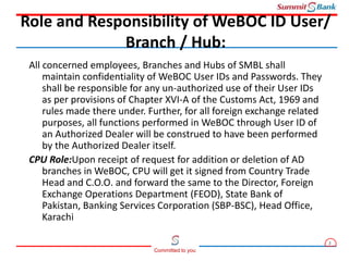 2
Committed to you
All concerned employees, Branches and Hubs of SMBL shall
maintain confidentiality of WeBOC User IDs and Passwords. They
shall be responsible for any un-authorized use of their User IDs
as per provisions of Chapter XVI-A of the Customs Act, 1969 and
rules made there under. Further, for all foreign exchange related
purposes, all functions performed in WeBOC through User ID of
an Authorized Dealer will be construed to have been performed
by the Authorized Dealer itself.
CPU Role:Upon receipt of request for addition or deletion of AD
branches in WeBOC, CPU will get it signed from Country Trade
Head and C.O.O. and forward the same to the Director, Foreign
Exchange Operations Department (FEOD), State Bank of
Pakistan, Banking Services Corporation (SBP-BSC), Head Office,
Karachi
Role and Responsibility of WeBOC ID User/
Branch / Hub:
 
