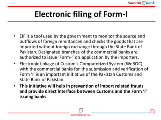 4
Committed to you
• EIF is a tool used by the government to monitor the source and
outflows of foreign remittances and checks the goods that are
imported without foreign exchange through the State Bank of
Pakistan. Designated branches of the commercial banks are
authorized to issue ‘Form-I’ on application by the importers.
• Electronic linkage of Custom’s Computerized System (WeBOC)
with the commercial banks for the submission and verification of
Form ‘I’ is an important initiative of the Pakistan Customs and
State Bank of Pakistan.
• This initiative will help in prevention of import related frauds
and provide direct interface between Customs and the Form ‘I’
issuing banks
Electronic filing of Form-I
 