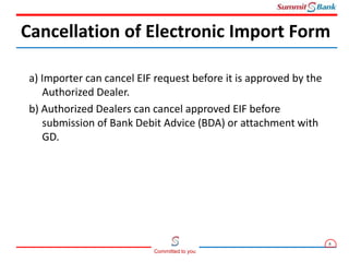 8
Committed to you
a) Importer can cancel EIF request before it is approved by the
Authorized Dealer.
b) Authorized Dealers can cancel approved EIF before
submission of Bank Debit Advice (BDA) or attachment with
GD.
Cancellation of Electronic Import Form
 