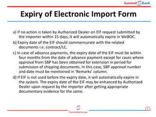 9
Committed to you
a) If no action is taken by Authorized Dealer on EIF request submitted by
the importer within 15 days, it will automatically expire in WeBOC.
b) Expiry date of the EIF should commensurate with the related
documents i.e. contract/LC.
c) In case of advance payments, the expiry date of the EIF must be within
four months from the date of advance payment except for cases where
approval from SBP has been obtained for extension in period for
submission of shipping documents. In this case, SBP approval number
and date must be mentioned in ‘Remarks’ column.
d) If EIF is not used before the expiry date, it will automatically expire in
the system. The expiry date of the EIF may be enhanced by Authorized
Dealer upon request by the importer after getting appropriate
documentary evidence for the same.
Expiry of Electronic Import Form
 