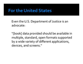  Even	
  the	
  U.S.	
  Department	
  of	
  Justice	
  is	
  an	
  
    advocate:	
  

	
  “[book]	
  data	
  provided	
  should	
  be	
  available	
  in	
  
    multiple,	
  standard,	
  open	
  formats	
  supported	
  
    by	
  a	
  wide	
  variety	
  of	
  diﬀerent	
  applications,	
  
    devices,	
  and	
  screens.”	
  
 