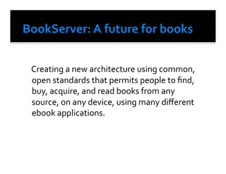  Creating	
  a	
  new	
  architecture	
  using	
  common,	
  
    open	
  standards	
  that	
  permits	
  people	
  to	
  ﬁnd,	
  
    buy,	
  acquire,	
  and	
  read	
  books	
  from	
  any	
  
    source,	
  on	
  any	
  device,	
  using	
  many	
  diﬀerent	
  
    ebook	
  applications.	
  	
  	
  
 