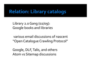  Library	
  2.0	
  Gang	
  (02/09):	
  
	
  Google	
  books	
  and	
  libraries	
  

	
  	
  various	
  email	
  discussions	
  of	
  nascent	
  	
  
	
  “Open	
  Catalogue	
  Crawling	
  Protocol”	
  	
  

	
  Google,	
  DLF,	
  Talis,	
  and	
  others	
  
	
  Atom	
  vs	
  Sitemap	
  discussions	
  
 