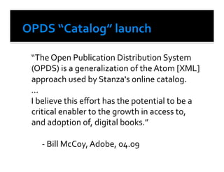  “The	
  Open	
  Publication	
  Distribution	
  System	
  
    (OPDS)	
  is	
  a	
  generalization	
  of	
  the	
  Atom	
  [XML]	
  
    approach	
  used	
  by	
  Stanza's	
  online	
  catalog.	
  
	
  ...	
  
	
  I	
  believe	
  this	
  eﬀort	
  has	
  the	
  potential	
  to	
  be	
  a	
  
    critical	
  enabler	
  to	
  the	
  growth	
  in	
  access	
  to,	
  
    and	
  adoption	
  of,	
  digital	
  books.”	
  	
  

	
   	
  -­‐	
  Bill	
  McCoy,	
  Adobe,	
  04.09	
  
 