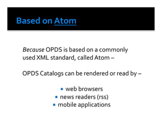  Because	
  OPDS	
  is	
  based	
  on	
  a	
  commonly	
  	
  
	
  used	
  XML	
  standard,	
  called	
  Atom	
  –	
  	
  	
  	
  

	
  OPDS	
  Catalogs	
  can	
  be	
  rendered	
  or	
  read	
  by	
  –	
  

                         web	
  browsers	
  	
  
                      news	
  readers	
  (rss)	
  
                     mobile	
  applications	
  
 