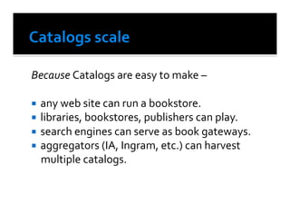 Because	
  Catalogs	
  are	
  easy	
  to	
  make	
  –	
  	
  

  any	
  web	
  site	
  can	
  run	
  a	
  bookstore.	
  
  libraries,	
  bookstores,	
  publishers	
  can	
  play.	
  
  search	
  engines	
  can	
  serve	
  as	
  book	
  gateways.	
  
  aggregators	
  (IA,	
  Ingram,	
  etc.)	
  can	
  harvest	
  
   multiple	
  catalogs.	
  
 