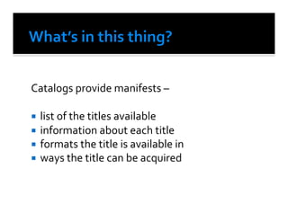 Catalogs	
  provide	
  manifests	
  –	
  

  list	
  of	
  the	
  titles	
  available	
  
  information	
  about	
  each	
  title	
  
  formats	
  the	
  title	
  is	
  available	
  in	
  
  ways	
  the	
  title	
  can	
  be	
  acquired	
  	
  
 