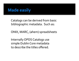  Catalogs	
  can	
  be	
  derived	
  from	
  basic	
  
    bibliographic	
  metadata.	
  	
  Such	
  as:	
  	
  

	
  ONIX,	
  MARC,	
  (ahem)	
  spreadsheets	
  

	
  Internally	
  OPDS	
  Catalogs	
  use	
  
	
  simple	
  Dublin	
  Core	
  metadata	
  
	
  to	
  describe	
  the	
  titles	
  oﬀered.	
  
 