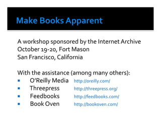 A	
  workshop	
  sponsored	
  by	
  the	
  Internet	
  Archive	
  
October	
  19-­‐20,	
  Fort	
  Mason	
  
San	
  Francisco,	
  California	
  

With	
  the	
  assistance	
  (among	
  many	
  others):	
  	
  
  	
   O’Reilly	
  Media	
   	
  http://oreilly.com/	
  
  	
   Threepress            	
  http://threepress.org/	
  
  	
   Feedbooks             	
  http://feedbooks.com/	
  
  	
   Book	
  Oven	
        	
  http://bookoven.com/	
  
 