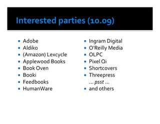     Adobe	
                         Ingram	
  Digital	
  
    Aldiko	
  	
                 O’Reilly	
  Media	
  
    (Amazon)	
  Lexcycle	
       OLPC	
  
    Applewood	
  Books	
         Pixel	
  Qi	
  
    Book	
  Oven	
               Shortcovers	
  
    Booki	
                      Threepress	
  
    Feedbooks	
                  	
  ...	
  psst	
  ...	
  
    HumanWare	
                  and	
  others	
  	
  
 