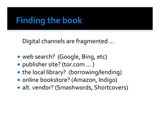  Digital	
  channels	
  are	
  fragmented	
  ...	
  	
  

  web	
  search?	
  	
  (Google,	
  Bing,	
  etc)	
  
  publisher	
  site?	
  (tor.com	
  ...	
  )	
  
  the	
  local	
  library?	
  	
  (borrowing/lending)	
  
  online	
  bookstore?	
  (Amazon,	
  Indigo)	
  	
  
  alt.	
  vendor?	
  (Smashwords,	
  Shortcovers)	
  
 