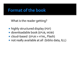  What	
  is	
  the	
  reader	
  getting?	
  

  highly	
  structured	
  display	
  (PDF)	
  
  downloadable	
  book	
  (EPUB,	
  MOBI)	
  
  cloud-­‐based	
  	
  (EPUB	
  >	
  HTML,	
  Flash)	
  
  not	
  really	
  available	
  at	
  all	
  	
  (biblio	
  data,	
  ILL)	
  	
  
 