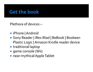 Plethora	
  of	
  devices	
  –	
  	
  

  iPhone	
  |	
  Android	
  	
  
  Sony	
  Reader	
  |	
  iRex	
  Illiad	
  |	
  BeBook	
  |	
  Bookeen	
  	
  	
  	
  	
  
  	
  Plastic	
  Logic	
  |	
  Amazon	
  Kindle	
  reader	
  device	
  
  traditional	
  laptop	
  
  game	
  console	
  (Wii)	
  	
  
  near-­‐mythical	
  Apple	
  Tablet	
  	
  
 