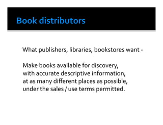  What	
  publishers,	
  libraries,	
  bookstores	
  want	
  -­‐	
  

	
  Make	
  books	
  available	
  for	
  discovery,	
  
	
  with	
  accurate	
  descriptive	
  information,	
  
	
  at	
  as	
  many	
  diﬀerent	
  places	
  as	
  possible,	
  
	
  under	
  the	
  sales	
  /	
  use	
  terms	
  permitted.	
  
 