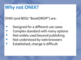 Why not ONIX?

ONIX (and BISG “BookDROP”) are:

   Designed for a different use cases
   Complex standard with many opti...