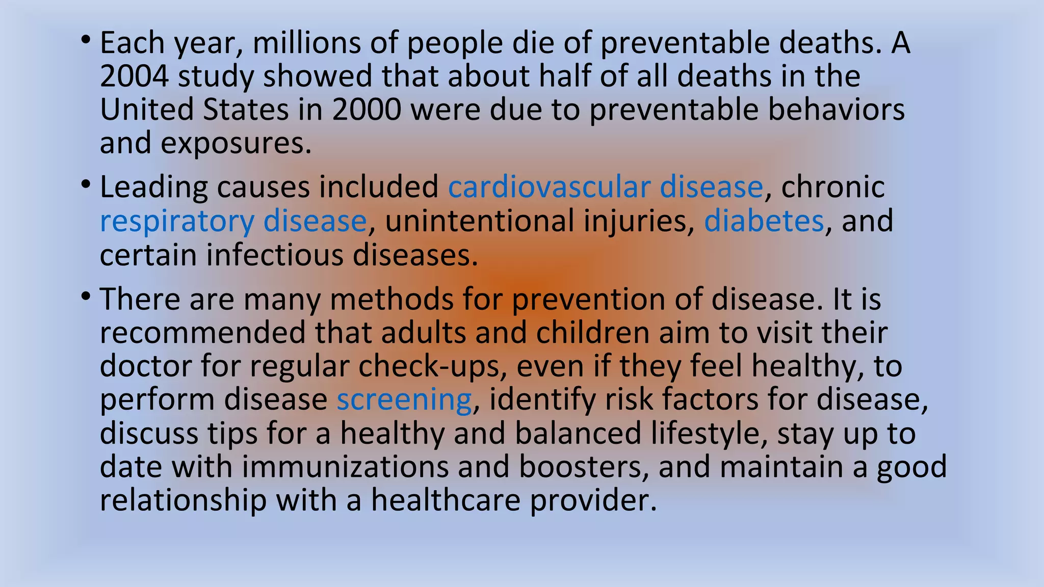 • Each year, millions of people die of preventable deaths. A
2004 study showed that about half of all deaths in the
United States in 2000 were due to preventable behaviors
and exposures.
• Leading causes included cardiovascular disease, chronic
respiratory disease, unintentional injuries, diabetes, and
certain infectious diseases.
• There are many methods for prevention of disease. It is
recommended that adults and children aim to visit their
doctor for regular check-ups, even if they feel healthy, to
perform disease screening, identify risk factors for disease,
discuss tips for a healthy and balanced lifestyle, stay up to
date with immunizations and boosters, and maintain a good
relationship with a healthcare provider.
 