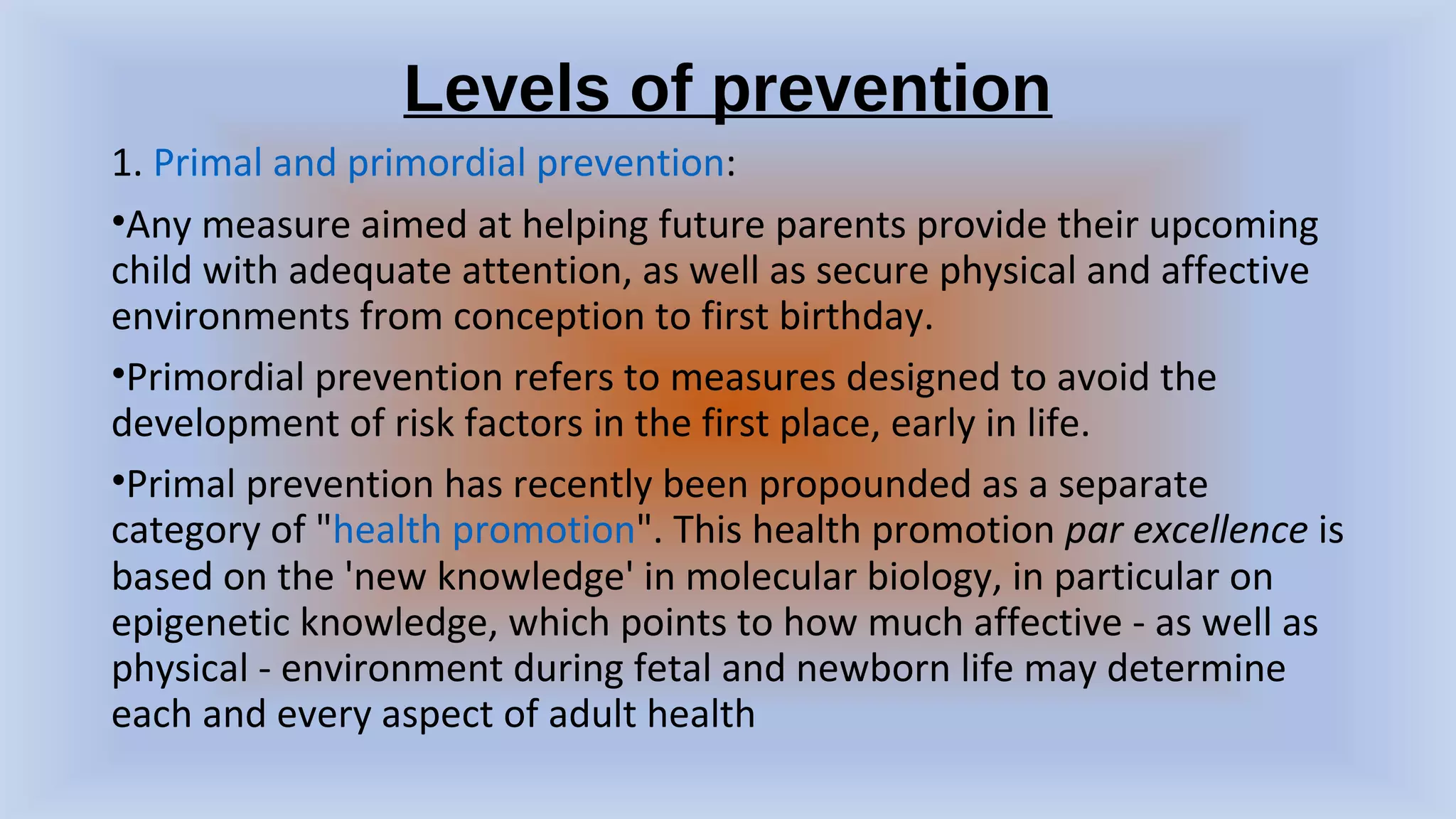 Levels of prevention
1. Primal and primordial prevention:
•Any measure aimed at helping future parents provide their upcoming
child with adequate attention, as well as secure physical and affective
environments from conception to first birthday.
•Primordial prevention refers to measures designed to avoid the
development of risk factors in the first place, early in life.
•Primal prevention has recently been propounded as a separate
category of "health promotion". This health promotion par excellence is
based on the 'new knowledge' in molecular biology, in particular on
epigenetic knowledge, which points to how much affective - as well as
physical - environment during fetal and newborn life may determine
each and every aspect of adult health
 