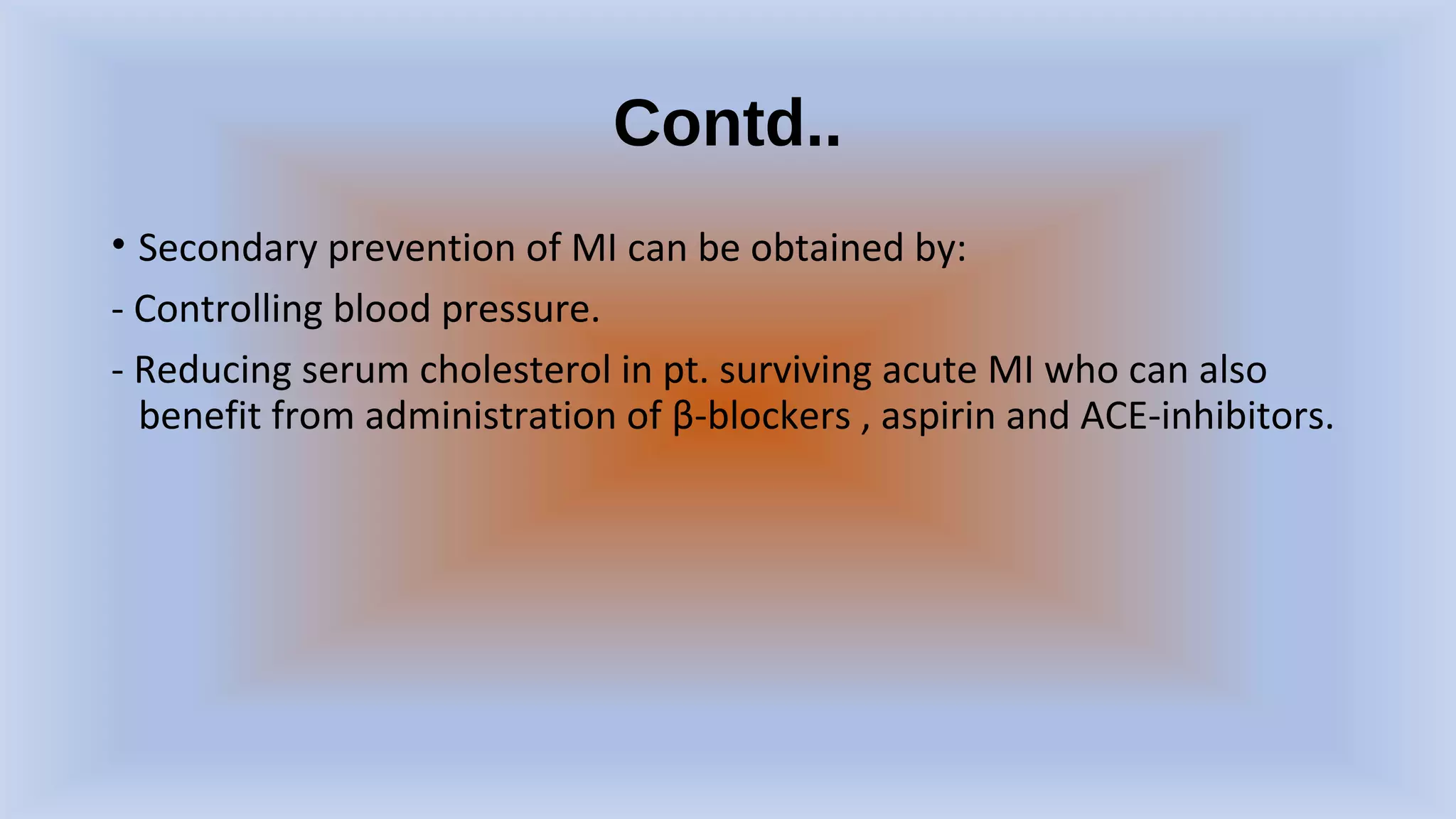 Contd..
• Secondary prevention of MI can be obtained by:
- Controlling blood pressure.
- Reducing serum cholesterol in pt. surviving acute MI who can also
benefit from administration of β-blockers , aspirin and ACE-inhibitors.
 