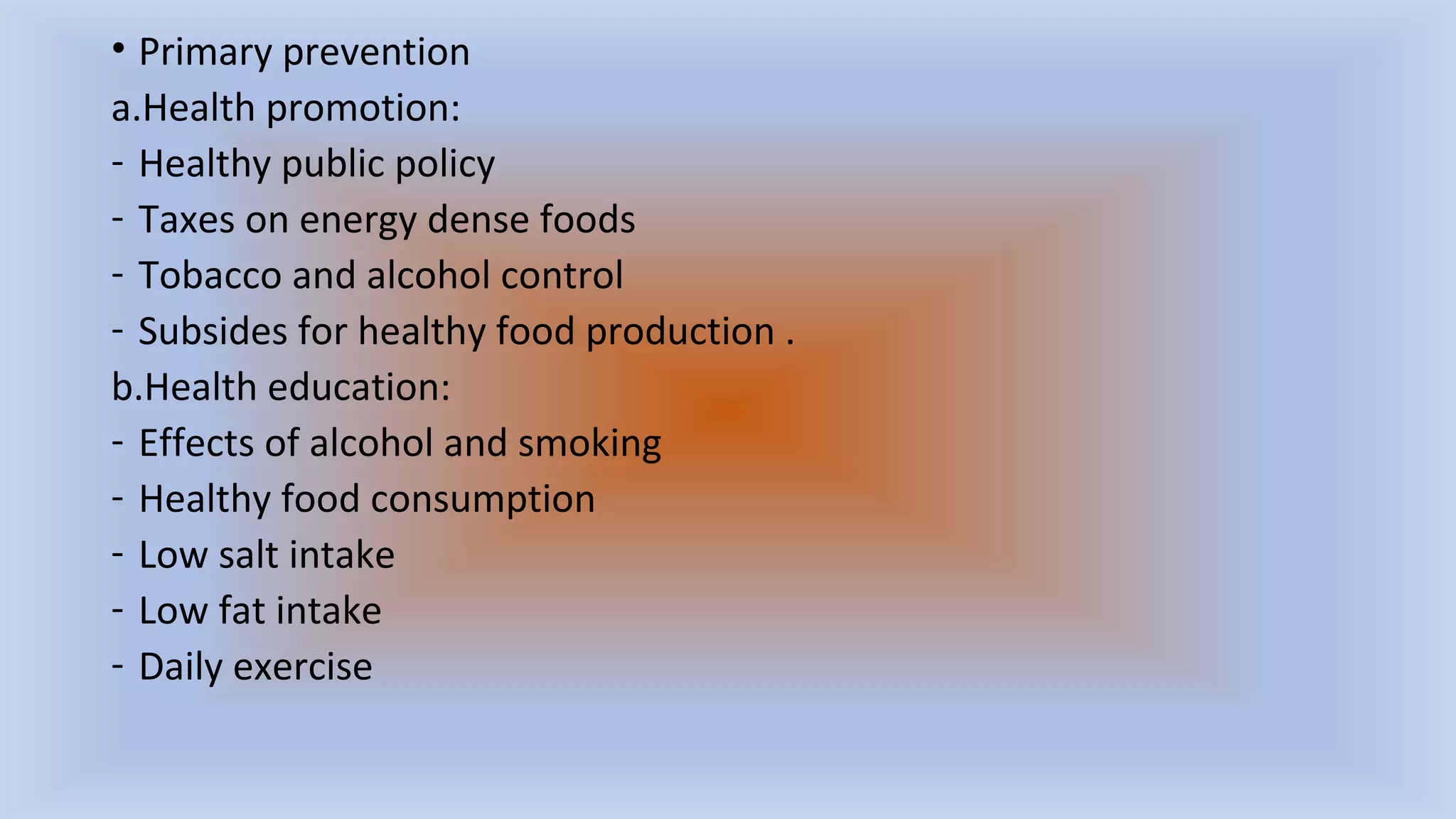 • Primary prevention
a.Health promotion:
- Healthy public policy
- Taxes on energy dense foods
- Tobacco and alcohol control
- Subsides for healthy food production .
b.Health education:
- Effects of alcohol and smoking
- Healthy food consumption
- Low salt intake
- Low fat intake
- Daily exercise
 