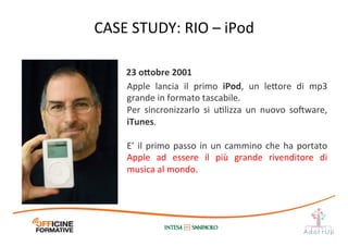 Apple	
   lancia	
   il	
   primo	
   iPod,	
   un	
   le1ore	
   di	
   mp3	
  
grande	
  in	
  formato	
  tascabile.	
  
Per	
   sincronizzarlo	
   si	
   uIlizza	
   un	
   nuovo	
   so„ware,	
  
iTunes.	
  
	
  
E’	
  il	
  primo	
  passo	
  in	
  un	
  cammino	
  che	
  ha	
  portato	
  
Apple	
   ad	
   essere	
   il	
   più	
   grande	
   rivenditore	
   di	
  
musica	
  al	
  mondo.	
  
23	
  o;obre	
  2001	
  
CASE	
  STUDY:	
  RIO	
  –	
  iPod	
  
 