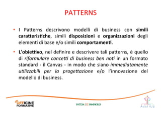 •  I	
   Pa1erns	
   descrivono	
   modelli	
   di	
   business	
   con	
   simili	
  
cara;erisEche,	
   simili	
   disposizioni	
   e	
   organizzazioni	
   degli	
  
elemenI	
  di	
  base	
  e/o	
  simili	
  comportamenE.	
  	
  
•  L'obie[vo,	
  nel	
  deﬁnire	
  e	
  descrivere	
  tali	
  pa1erns,	
  è	
  quello	
  
di	
  riformulare	
  conceO	
  di	
  business	
  ben	
  no=	
  in	
  un	
  formato	
  
standard	
  -­‐	
  il	
  Canvas	
  -­‐	
  in	
  modo	
  che	
  siano	
  immediatamente	
  
u=lizzabili	
   per	
   la	
   progeQazione	
   e/o	
   l’innovazione	
   del	
  
modello	
  di	
  business.	
  
PATTERNS	
  
 