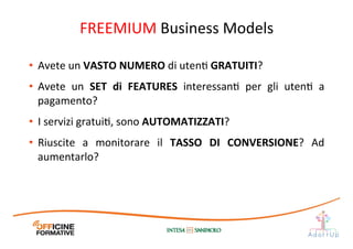 FREEMIUM	
  Business	
  Models	
  
•  Avete	
  un	
  VASTO	
  NUMERO	
  di	
  utenI	
  GRATUITI?	
  
•  Avete	
   un	
   SET	
   di	
   FEATURES	
   interessanI	
   per	
   gli	
   utenI	
   a	
  
pagamento?	
  
•  I	
  servizi	
  gratuiI,	
  sono	
  AUTOMATIZZATI?	
  
•  Riuscite	
   a	
   monitorare	
   il	
   TASSO	
   DI	
   CONVERSIONE?	
   Ad	
  
aumentarlo?	
  
 