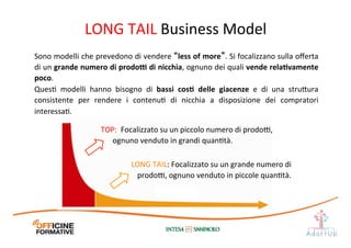 LONG	
  TAIL:	
  Focalizzato	
  su	
  un	
  grande	
  numero	
  di	
  
prodo@,	
  ognuno	
  venduto	
  in	
  piccole	
  quanItà.	
  
TOP:	
  	
  Focalizzato	
  su	
  un	
  piccolo	
  numero	
  di	
  prodo@,	
  
ognuno	
  venduto	
  in	
  grandi	
  quanItà.	
  
Sono	
  modelli	
  che	
  prevedono	
  di	
  vendere	
  “less	
  of	
  more”.	
  Si	
  focalizzano	
  sulla	
  oﬀerta	
  
di	
  un	
  grande	
  numero	
  di	
  prodo[	
  di	
  nicchia,	
  ognuno	
  dei	
  quali	
  vende	
  relaEvamente	
  
poco.	
  
QuesI	
   modelli	
   hanno	
   bisogno	
   di	
   bassi	
   cosE	
   delle	
   giacenze	
   e	
   di	
   una	
   stru1ura	
  
consistente	
   per	
   rendere	
   i	
   contenuI	
   di	
   nicchia	
   a	
   disposizione	
   dei	
   compratori	
  
interessaI.	
  
LONG	
  TAIL	
  Business	
  Model	
  
 