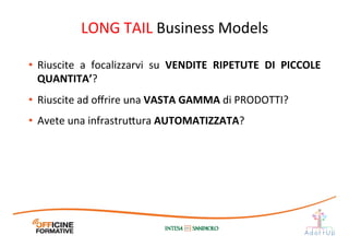 •  Riuscite	
   a	
   focalizzarvi	
   su	
   VENDITE	
   RIPETUTE	
   DI	
   PICCOLE	
  
QUANTITA’?	
  
•  Riuscite	
  ad	
  oﬀrire	
  una	
  VASTA	
  GAMMA	
  di	
  PRODOTTI?	
  
•  Avete	
  una	
  infrastru1ura	
  AUTOMATIZZATA?	
  
LONG	
  TAIL	
  Business	
  Models	
  
 