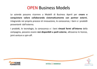 Le	
   aziende	
   possono	
   ricorrere	
   a	
   Modelli	
   di	
   Business	
   AperI	
   per	
   creare	
   e	
  
conquistare	
   valore	
   collaborando	
   sistemaEcamente	
   con	
   partner	
   esterni,	
  
integrando	
  nei	
  proprio	
  processi	
  di	
  innovazione,	
  le	
  conoscenze,	
  i	
  beni	
  e	
  i	
  prodo@	
  
provenienI	
  	
  dall’esterno.	
  
I	
   prodo@,	
   le	
   tecnologie,	
   la	
   conoscenza	
   e	
   i	
   beni	
   rimasE	
   fermi	
   all’interno	
   della	
  
compagnia,	
  possono	
  essere	
  resi	
  disponibili	
  a	
  parE	
  esterne,	
  a1raverso	
  le	
  licenze,	
  
joint	
  venture	
  e	
  spin-­‐oﬀ.	
  	
  
OPEN	
  Business	
  Models	
  
 