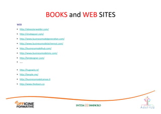 WEB	
  
•  h1p://alexosterwalder.com/	
  
•  h1p://strategyzer.com/	
  	
  
•  h1p://www.businessmodelgeneraIon.com/	
  
•  h1p://www.businessmodelalchemist.com/	
  
•  h1p://businessmodelhub.com/	
  
•  h1p://www.businessmodelsinc.com/	
  
•  h1p://bmdesigner.com/	
  
•  …..	
  
•  h1p://hugowitz.it/	
  
•  h1p://beople.me/	
  
•  h1p://businessmodelcanvas.it	
  	
  
•  h1p://www.thedoers.co 	
  	
  
BOOKS	
  and	
  WEB	
  SITES	
  
 