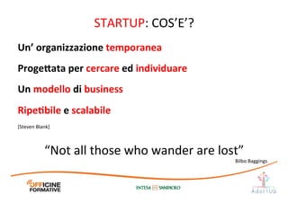 STARTUP:	
  COS’E’?	
  
Un’	
  organizzazione	
  temporanea	
  
Proge;ata	
  per	
  cercare	
  ed	
  individuare	
  
Un	
  modello	
  di	
  business	
  
RipeEbile	
  e	
  scalabile	
  
[Steven	
  Blank]	
  
“Not	
  all	
  those	
  who	
  wander	
  are	
  lost”	
  
Bilbo	
  Baggings	
  
 