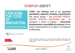 STARTUP:	
  COS’E’?	
  
‘FARE’	
   una	
   Startup	
   non	
   è	
   un	
   processo	
  
disordinato,	
  aleatorio,	
  freneEco	
  e	
  paralizzante	
  
allo	
   stesso	
   tempo	
   –	
   ma	
   ESISTONO	
   REGOLE,	
  
METODI,	
   APPROCCI	
   DISCIPLINATI	
   che	
   –	
   se	
  
compresi	
   e	
   messi	
   in	
   praIca	
   –	
   aumentano	
  
drasEcamente	
  le	
  possibilità	
  di	
  successo	
  (inteso	
  
come	
  trasformazione	
  di	
  un’idea	
  in	
  un’impresa	
  
proﬁ1evole).	
  
La	
   veriﬁca	
   scienIﬁca	
   è	
   avvenuta	
   con	
   i	
   metodi	
   della	
   ricerca	
   qualitaIva,	
   Ipica	
   delle	
   scienze	
  
umane	
   e	
   sociali,	
   ovvero	
   (a)	
   formulazione	
   di	
   ipotesi,	
   (d)	
   raccolta	
   daI,	
   (c)	
   validazione	
   (o	
  
invalidazione).	
  	
  
 