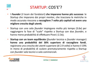 STARTUP:	
  COS’E’?	
  
•  I	
  Founder	
  (il	
  team	
  dei	
  fondatori)	
  che	
  imparano	
  hanno	
  più	
  successo:	
  le	
  
Startup	
  che	
  imparano	
  dai	
  propri	
  mentor,	
  che	
  tracciano	
  le	
  metriche	
  in	
  
modo	
  accurato	
  riescono	
  a	
  raccogliere	
  7	
  volte	
  più	
  capitali	
  ed	
  avere	
  una	
  
migliore	
  crescita	
  degli	
  utenE;	
  
•  Startup	
   con	
   uno	
   solo	
   founder	
   impiegano	
   molto	
   più	
   tempo	
   (3.6x)	
   per	
  
raggiungere	
   la	
   fase	
   di	
   “scale”	
   rispe1o	
   a	
   Startup	
   con	
   due	
   founder,	
   e	
  
hanno	
  meno	
  probabilità	
  di	
  eﬀe1uare	
  Pivot	
  (-­‐2.3x);	
  
•  Startup	
  con	
  un	
  team	
  equilibrato	
  (founder	
  tecnico	
  e	
  founder	
  manager)	
  
hanno	
   una	
   probabilità	
   del	
   30%	
   superiore	
   di	
   raccogliere	
   fondi,	
  
registrano	
  una	
  crescita	
  dei	
  utenI	
  superiore	
  (di	
  2.9	
  volte)	
  e	
  hanno	
  il	
  19%	
  
in	
   meno	
   di	
   probabilità	
   di	
   scalare	
   prematuramente	
   rispe1o	
   a	
   Startup	
  
con	
  founder	
  solo	
  tecnici	
  o	
  solo	
  commerciali.	
  	
  
 