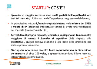 STARTUP:	
  COS’E’?	
  
•  I	
  founder	
  di	
  maggior	
  successo	
  sono	
  quelli	
  guidaE	
  dall’impa;o	
  dei	
  loro	
  
test	
  sul	
  mercato,	
  piu1osto	
  che	
  dall’esperienza	
  pregressa	
  o	
  dal	
  denaro;	
  	
  
•  In	
  grandissima	
  misura	
  i	
  founder	
  sopravvalutano	
  nella	
  misura	
  del	
  255%	
  
il	
  valore	
  di	
  IP	
  (proprietà	
  intelle1uale)	
  prima	
  di	
  avere	
  una	
  validazione	
  
del	
  mercato	
  (product-­‐market	
  ﬁt);	
  
•  Per	
  validare	
  il	
  proprio	
  mercato,	
  le	
  Startup	
  impiegano	
  un	
  tempo	
  molto	
  
maggiore	
   di	
   quanto	
   i	
   founder	
   si	
   aspe[no	
   (2-­‐3x	
   rispe1o	
   alle	
  
aspe1aIve).	
   Questa	
   so1ovalutazione	
   è	
   alla	
   base	
   della	
   pressione	
   per	
  
scalare	
  prematuramente;	
  
•  Startup	
  che	
  non	
  hanno	
  raccolto	
  fondi	
  sopravvalutano	
  la	
  dimensione	
  
del	
  mercato	
  di	
  circa	
  100	
  volte,	
  e	
  spesso	
  fraintendono	
  il	
  loro	
  mercato	
  
interpretandolo	
  come	
  nuovo.	
  
 