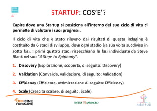 STARTUP:	
  COS’E’?	
  
Capire	
  dove	
  una	
  Startup	
  si	
  posiziona	
  all’interno	
  del	
  suo	
  ciclo	
  di	
  vita	
  ci	
  
perme;e	
  di	
  valutare	
  i	
  suoi	
  progressi.	
  	
  
Il	
   ciclo	
   di	
   vita	
   che	
   è	
   stato	
   rilevato	
   dai	
   risultaI	
   di	
   questa	
   indagine	
   è	
  
cosItuito	
  da	
  6	
  stadi	
  di	
  sviluppo,	
  dove	
  ogni	
  stadio	
  è	
  a	
  sua	
  volta	
  suddiviso	
  in	
  
so1o	
  fasi.	
  I	
  primi	
  qua1ro	
  stadi	
  rispecchiano	
  le	
  fasi	
  individuate	
  da	
  Steve	
  
Blank	
  nel	
  suo	
  “4	
  Steps	
  to	
  Epiphany”.	
  	
  
1.  Discovery	
  (Esplorazione,	
  scoperta,	
  di	
  seguito:	
  Discovery)	
  	
  
2.  ValidaEon	
  (Convalida,	
  validazione,	
  di	
  seguito:	
  ValidaIon)	
  	
  
3.  Eﬃciency	
  (Eﬃcienza,	
  o@mizzazione	
  di	
  seguito:	
  Eﬃciency)	
  	
  
4.  Scale	
  (Crescita	
  scalare,	
  di	
  seguito:	
  Scale)	
  
 