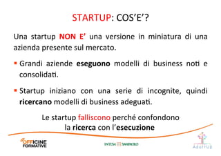 STARTUP:	
  COS’E’?	
  
Una	
   startup	
   NON	
   E’	
   una	
   versione	
   in	
   miniatura	
   di	
   una	
  
azienda	
  presente	
  sul	
  mercato.	
  
§ Grandi	
   aziende	
   eseguono	
   modelli	
   di	
   business	
   noI	
   e	
  
consolidaI.	
  
§ Startup	
   iniziano	
   con	
   una	
   serie	
   di	
   incognite,	
   quindi	
  
ricercano	
  modelli	
  di	
  business	
  adeguaI.	
  
Le	
  startup	
  falliscono	
  perché	
  confondono	
  
la	
  ricerca	
  con	
  l’esecuzione	
  	
  
 