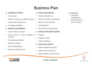 Business	
  Plan	
  
1.  AMBIENTE	
  ESTERNO	
  
•  L’economia	
  
•  Analisi	
  di	
  mercato	
  e	
  tendenze	
  chiave	
  
•  Analisi	
  della	
  Concorrenza	
  
•  Vantaggi	
  compeIIvi	
  
2.  MODELLO	
  ECONOMICO	
  
•  Vision,	
  Mission	
  e	
  Valori	
  
•  Come	
   lavora	
   il	
   nostro	
   modello	
   di	
  
business	
  
•  Proposizione	
  di	
  Valore	
  
•  MercaI	
  di	
  sbocco	
  
•  Piano	
  di	
  MarkeIng	
  
•  Risorse	
  e	
  A@vità	
  chiave	
  
LA	
  SQUADRA	
  
•  Proﬁlo	
  del	
  
Management	
  
•  Perché	
  siamo	
  un	
  
team	
  vincente	
  
3.  ANALISI	
  FINANZIARIA	
  
•  Analisi	
  di	
  Break	
  Even	
  
•  Scenari	
  di	
  vendita	
  e	
  proiezioni	
  
•  Spese	
  in	
  Conto	
  Capitale	
  
•  CosI	
  OperaIvi	
  
•  Necessità	
  di	
  Finanziamento	
  
4.  PIANO	
  DI	
  IMPLEMENTAZIONE	
  
•  Proge@	
  
•  Tappe	
  Principali	
  
•  Tabella	
  di	
  Marcia	
  
5.  ANALISI	
  DEL	
  RISCHIO	
  
•  Fa1ori	
  limitaIvi	
  e	
  ostacoli	
  
•  Fa1ori	
  criIci	
  di	
  successo	
  
•  Rischi	
  speciﬁci	
  e	
  contromisure	
  
 