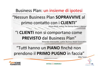 Business	
  Plan:	
  un	
  insieme	
  di	
  ipotesi	
  
36
“I	
  CLIENTI	
  non	
  si	
  comportano	
  come	
  
PREVISTO	
  dal	
  Business	
  Plan”	
  
Alexander	
  Osterwalder,	
  author	
  Business	
  Model	
  Genera=on	
  
“Nessun	
  Business	
  Plan	
  SOPRAVVIVE	
  al	
  
primo	
  conta1o	
  con	
  i	
  CLIENTI”	
  
Steven	
  Blank,	
  author	
  The	
  Startup	
  Owner's	
  Manual	
  
“Tu@	
  hanno	
  un	
  PIANO	
  ﬁnché	
  non	
  
prendono	
  il	
  PRIMO	
  PUGNO	
  in	
  faccia”	
  
Mike	
  Tyson	
  
 