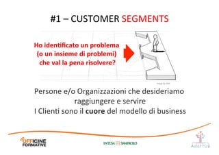 #1	
  –	
  CUSTOMER	
  SEGMENTS	
  
Persone	
  e/o	
  Organizzazioni	
  che	
  desideriamo	
  
raggiungere	
  e	
  servire	
  
I	
  ClienI	
  sono	
  il	
  cuore	
  del	
  modello	
  di	
  business	
  
Ho	
  idenEﬁcato	
  un	
  problema	
  
(o	
  un	
  insieme	
  di	
  problemi)	
  
che	
  val	
  la	
  pena	
  risolvere?	
  
Image	
  by	
  JAM	
  
 