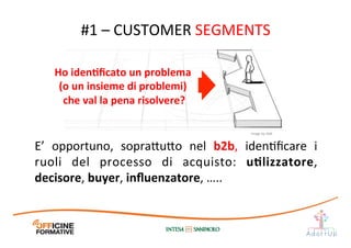 E’	
   opportuno,	
   sopra1u1o	
   nel	
   b2b,	
   idenIﬁcare	
   i	
  
ruoli	
   del	
   processo	
   di	
   acquisto:	
   uElizzatore,	
  
decisore,	
  buyer,	
  inﬂuenzatore,	
  …..	
  	
  
#1	
  –	
  CUSTOMER	
  SEGMENTS	
  
Ho	
  idenEﬁcato	
  un	
  problema	
  
(o	
  un	
  insieme	
  di	
  problemi)	
  
che	
  val	
  la	
  pena	
  risolvere?	
  
Image	
  by	
  JAM	
  
 
