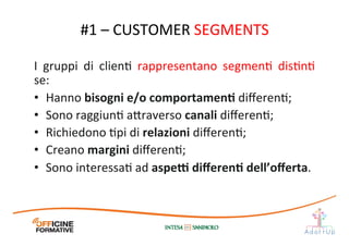 I	
   gruppi	
   di	
   clienI	
   rappresentano	
   segmenI	
   disInI	
  
se:	
  
•  Hanno	
  bisogni	
  e/o	
  comportamenE	
  diﬀerenI;	
  
•  Sono	
  raggiunI	
  a1raverso	
  canali	
  diﬀerenI;	
  
•  Richiedono	
  Ipi	
  di	
  relazioni	
  diﬀerenI;	
  
•  Creano	
  margini	
  diﬀerenI;	
  
•  Sono	
  interessaI	
  ad	
  aspe[	
  diﬀerenE	
  dell’oﬀerta.	
  
#1	
  –	
  CUSTOMER	
  SEGMENTS	
  
 