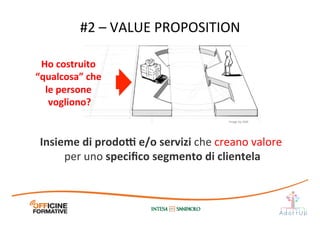 #2	
  –	
  VALUE	
  PROPOSITION	
  
Ho	
  costruito	
  
“qualcosa”	
  che	
  
le	
  persone	
  
vogliono?	
  
Insieme	
  di	
  prodo[	
  e/o	
  servizi	
  che	
  creano	
  valore	
  
per	
  uno	
  speciﬁco	
  segmento	
  di	
  clientela	
  
Image	
  by	
  JAM	
  
 