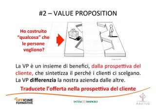 La	
  VP	
  è	
  un	
  insieme	
  di	
  beneﬁci,	
  dalla	
  prospe@va	
  del	
  
cliente,	
  che	
  sinteIzza	
  il	
  perché	
  i	
  clienI	
  ci	
  scelgano.	
  
La	
  VP	
  diﬀerenzia	
  la	
  nostra	
  azienda	
  dalle	
  altre.	
  
Traducete	
  l’oﬀerta	
  nella	
  prospe[va	
  del	
  cliente	
  
#2	
  –	
  VALUE	
  PROPOSITION	
  
Ho	
  costruito	
  
“qualcosa”	
  che	
  
le	
  persone	
  
vogliono?	
  
Image	
  by	
  JAM	
  
 