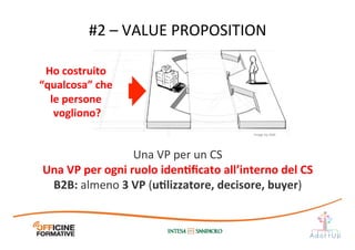 Una	
  VP	
  per	
  un	
  CS	
  
Una	
  VP	
  per	
  ogni	
  ruolo	
  idenEﬁcato	
  all’interno	
  del	
  CS	
  
B2B:	
  almeno	
  3	
  VP	
  (uElizzatore,	
  decisore,	
  buyer)	
  
#2	
  –	
  VALUE	
  PROPOSITION	
  
Ho	
  costruito	
  
“qualcosa”	
  che	
  
le	
  persone	
  
vogliono?	
  
Image	
  by	
  JAM	
  
 