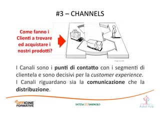 #3	
  –	
  CHANNELS	
  
I	
  Canali	
  sono	
  i	
  punE	
  di	
  conta;o	
  con	
  i	
  segmenI	
  di	
  
clientela	
  e	
  sono	
  decisivi	
  per	
  la	
  customer	
  experience.	
  
I	
   Canali	
   riguardano	
   sia	
   la	
   comunicazione	
   che	
   la	
  
distribuzione.	
  
Come	
  fanno	
  i	
  
ClienE	
  a	
  trovare	
  
ed	
  acquistare	
  i	
  
nostri	
  prodo[?	
  
Image	
  by	
  JAM	
  
 