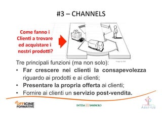 #3	
  –	
  CHANNELS	
  
Come	
  fanno	
  i	
  
ClienE	
  a	
  trovare	
  
ed	
  acquistare	
  i	
  
nostri	
  prodo[?	
  
Image	
  by	
  JAM	
  
Tre principali funzioni (ma non solo):
•  Far crescere nei clienti la consapevolezza
riguardo ai prodotti e ai clienti;
•  Presentare la propria offerta ai clienti;
•  Fornire ai clienti un servizio post-vendita.
 