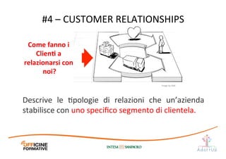 #4	
  –	
  CUSTOMER	
  RELATIONSHIPS	
  
Descrive	
   le	
   Ipologie	
   di	
   relazioni	
   che	
   un’azienda	
  
stabilisce	
  con	
  uno	
  speciﬁco	
  segmento	
  di	
  clientela.	
  
Come	
  fanno	
  i	
  
ClienE	
  a	
  	
  
relazionarsi	
  con	
  
noi?	
  
Image	
  by	
  JAM	
  
 