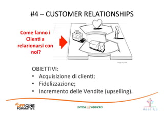 #4	
  –	
  CUSTOMER	
  RELATIONSHIPS	
  
Come	
  fanno	
  i	
  
ClienE	
  a	
  	
  
relazionarsi	
  con	
  
noi?	
  
Image	
  by	
  JAM	
  
OBIETTIVI:	
  
•  Acquisizione	
  di	
  clienI;	
  
•  Fidelizzazione;	
  
•  Incremento	
  delle	
  Vendite	
  (upselling).	
  
 